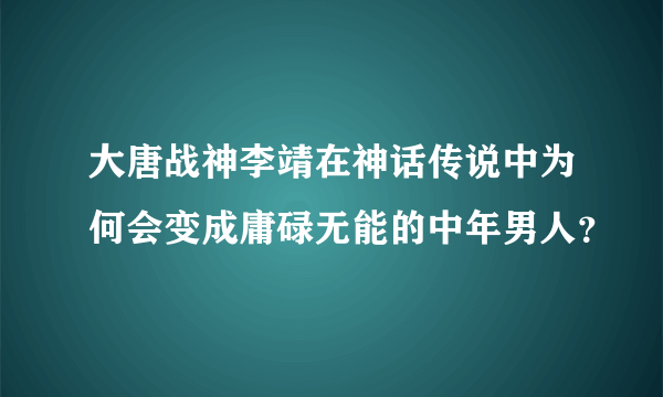 大唐战神李靖在神话传说中为何会变成庸碌无能的中年男人？