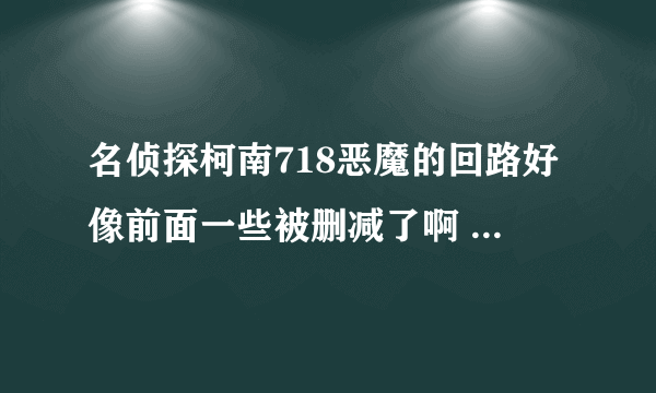 名侦探柯南718恶魔的回路好像前面一些被删减了啊 还是没播？