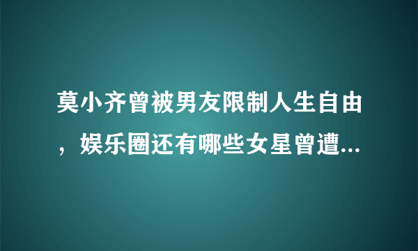 莫小齐曾被男友限制人生自由，娱乐圈还有哪些女星曾遭遇渣男？