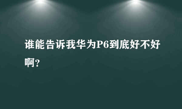 谁能告诉我华为P6到底好不好啊？