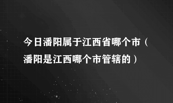 今日潘阳属于江西省哪个市（潘阳是江西哪个市管辖的）