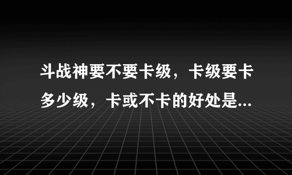 斗战神要不要卡级，卡级要卡多少级，卡或不卡的好处是。望大神指教，我新手？