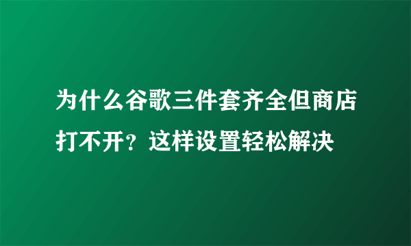 为什么谷歌三件套齐全但商店打不开？这样设置轻松解决