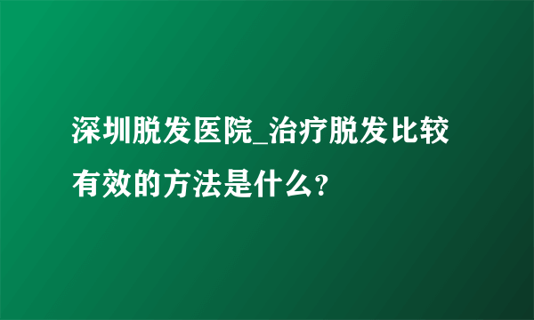 深圳脱发医院_治疗脱发比较有效的方法是什么？