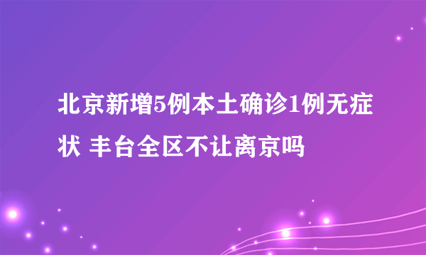 北京新增5例本土确诊1例无症状 丰台全区不让离京吗