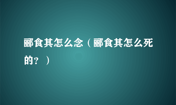 郦食其怎么念（郦食其怎么死的？）