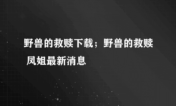 野兽的救赎下载；野兽的救赎 凤姐最新消息