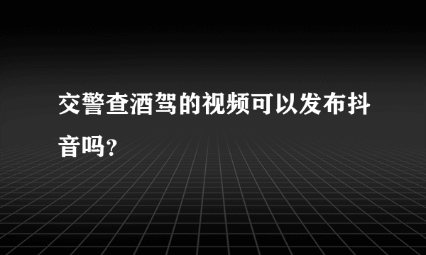 交警查酒驾的视频可以发布抖音吗？