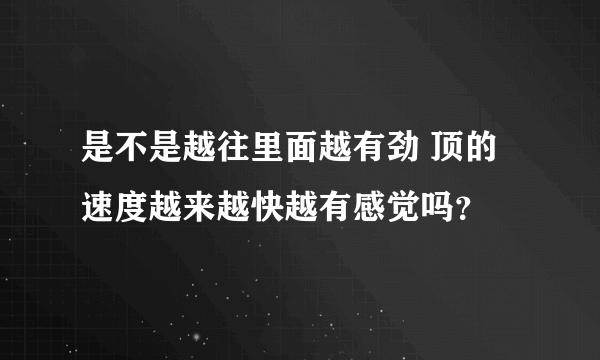 是不是越往里面越有劲 顶的速度越来越快越有感觉吗？