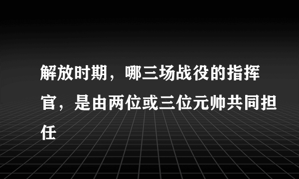 解放时期，哪三场战役的指挥官，是由两位或三位元帅共同担任