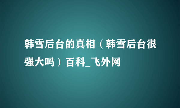 韩雪后台的真相（韩雪后台很强大吗）百科_飞外网