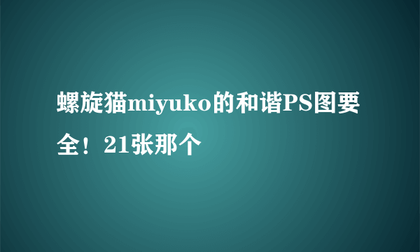 螺旋猫miyuko的和谐PS图要全！21张那个