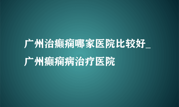 广州治癫痫哪家医院比较好_广州癫痫病治疗医院