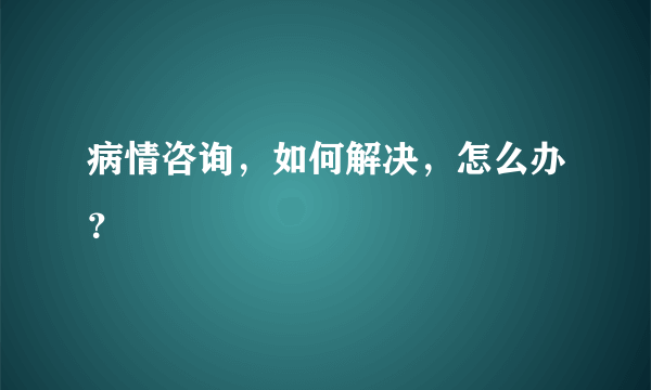 病情咨询，如何解决，怎么办？