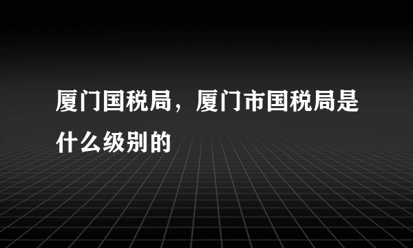 厦门国税局，厦门市国税局是什么级别的