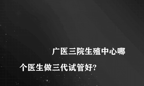 
				广医三院生殖中心哪个医生做三代试管好?
			