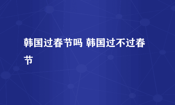 韩国过春节吗 韩国过不过春节