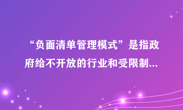 “负面清单管理模式”是指政府给不开放的行业和受限制的商业活动列一个清单，明确告诉对方哪些领域和行业是限制或禁止外商活动的。负面清单管理可以简化对外资进入的审批管理，同时扩大开放。负面清单管理模式要求①政府要加强行政管理体制改革，转变职能强化管理与服务②建立国际新秩序，为我国实施走出去战略创设良好的国际环境③政府要坚持依法行政，做到程序得当、合法行政、权责统一④政府要切实履行社会职能，加强对市场主体经济行为的市场监管①④②④②③①③