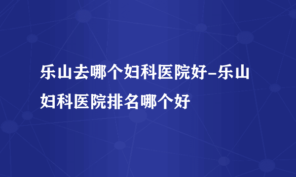 乐山去哪个妇科医院好-乐山妇科医院排名哪个好