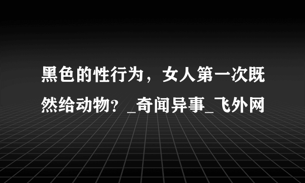 黑色的性行为，女人第一次既然给动物？_奇闻异事_飞外网