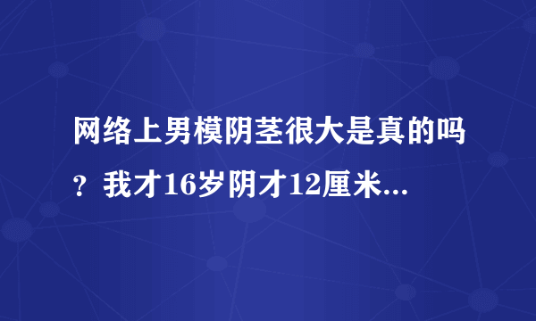 网络上男模阴茎很大是真的吗？我才16岁阴才12厘米，我...