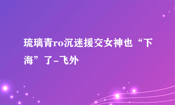 琉璃青ro沉迷援交女神也“下海”了-飞外