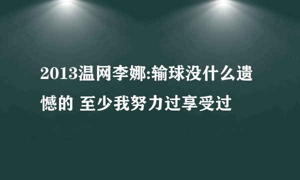 2013温网李娜:输球没什么遗憾的 至少我努力过享受过