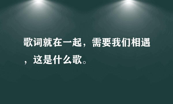 歌词就在一起，需要我们相遇，这是什么歌。