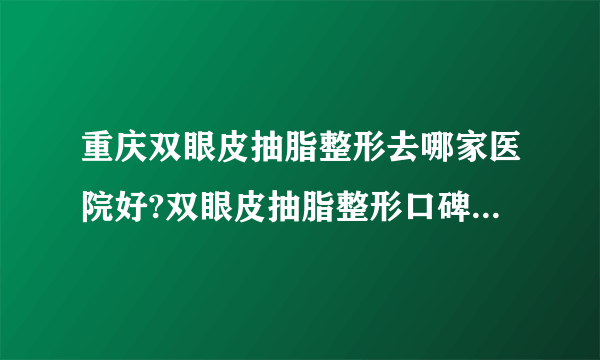 重庆双眼皮抽脂整形去哪家医院好?双眼皮抽脂整形口碑排名榜单推荐!