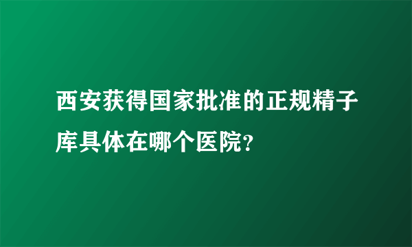 西安获得国家批准的正规精子库具体在哪个医院？