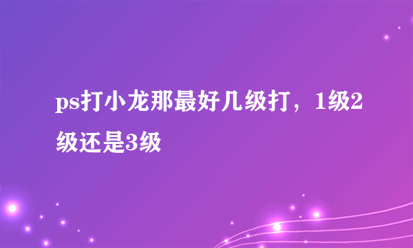 ps打小龙那最好几级打，1级2级还是3级