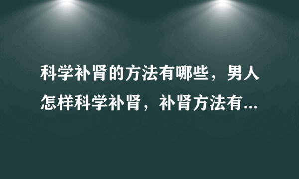 科学补肾的方法有哪些，男人怎样科学补肾，补肾方法有哪些，怎样科学补肾