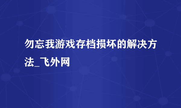 勿忘我游戏存档损坏的解决方法_飞外网