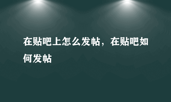 在贴吧上怎么发帖，在贴吧如何发帖