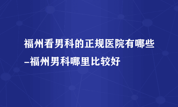 福州看男科的正规医院有哪些-福州男科哪里比较好