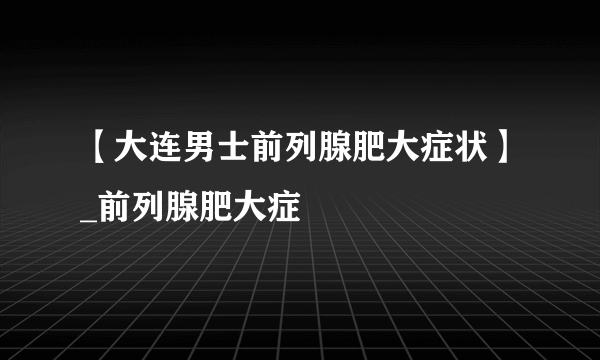 【大连男士前列腺肥大症状】_前列腺肥大症