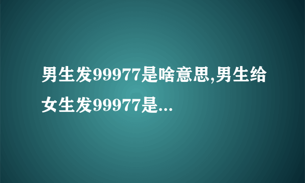 男生发99977是啥意思,男生给女生发99977是什么意思？