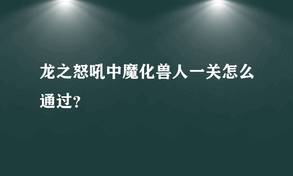 龙之怒吼中魔化兽人一关怎么通过？