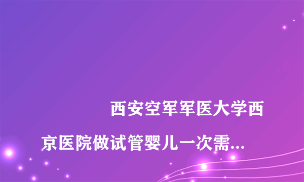 
				西安空军军医大学西京医院做试管婴儿一次需要多少钱？
			