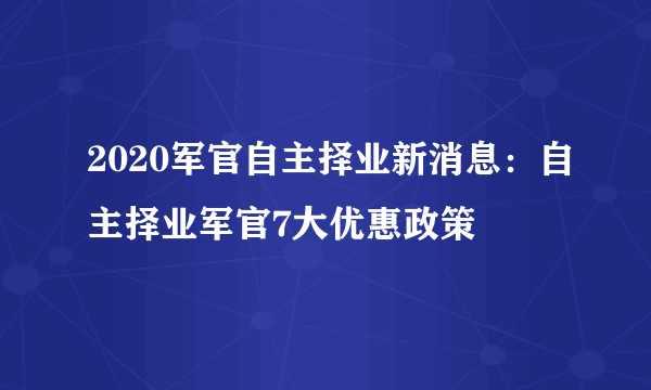 2020军官自主择业新消息：自主择业军官7大优惠政策