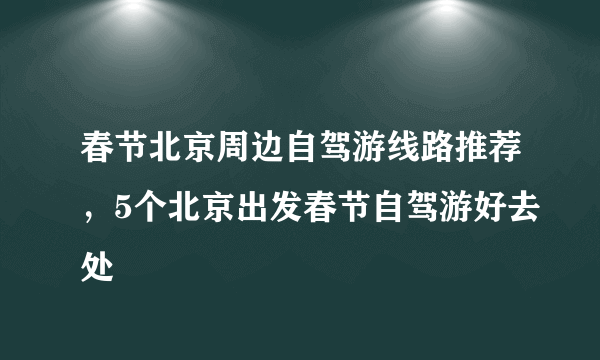 春节北京周边自驾游线路推荐，5个北京出发春节自驾游好去处