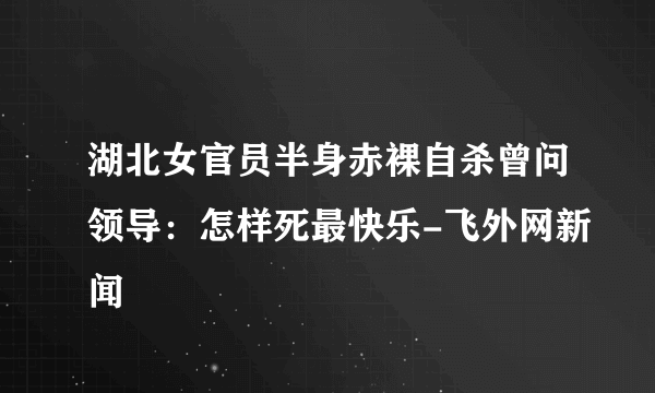 湖北女官员半身赤裸自杀曾问领导：怎样死最快乐-飞外网新闻