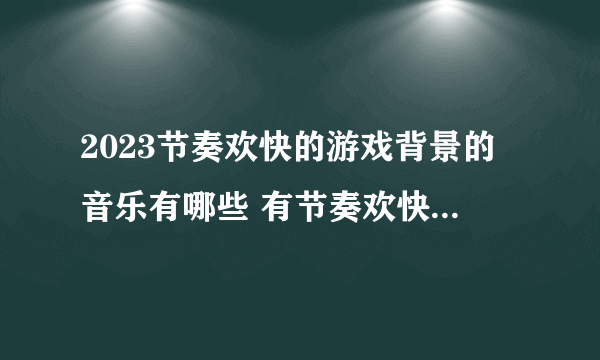 2023节奏欢快的游戏背景的音乐有哪些 有节奏欢快背景音乐的手游合集