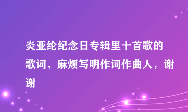 炎亚纶纪念日专辑里十首歌的歌词，麻烦写明作词作曲人，谢谢