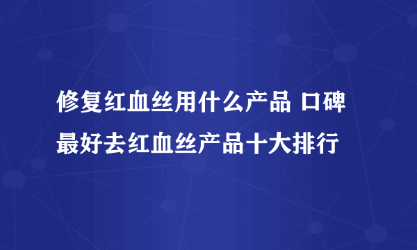 修复红血丝用什么产品 口碑最好去红血丝产品十大排行