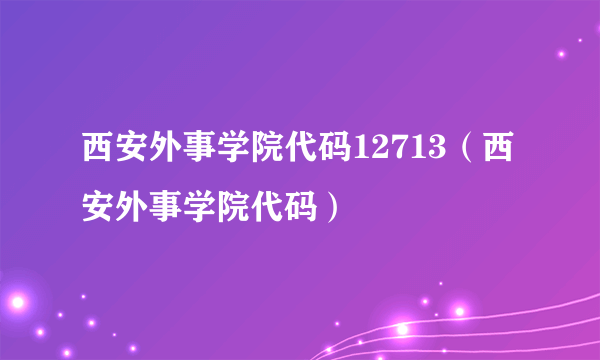 西安外事学院代码12713（西安外事学院代码）