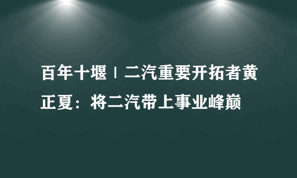 百年十堰｜二汽重要开拓者黄正夏：将二汽带上事业峰巅