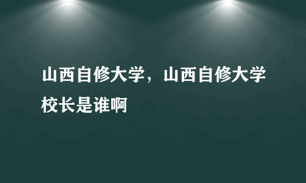 山西自修大学，山西自修大学校长是谁啊