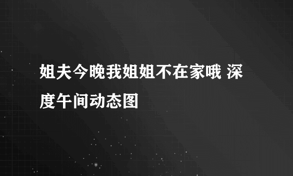 姐夫今晚我姐姐不在家哦 深度午间动态图