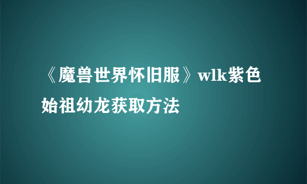 《魔兽世界怀旧服》wlk紫色始祖幼龙获取方法